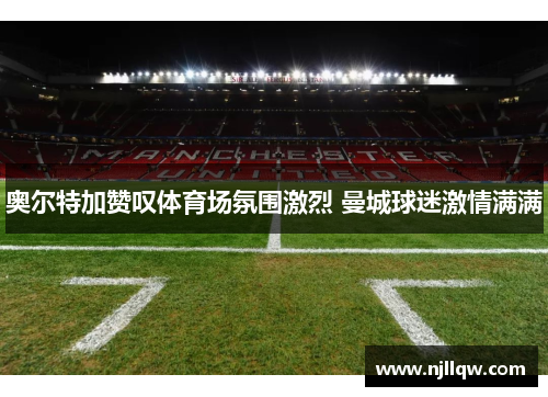 奥尔特加赞叹体育场氛围激烈 曼城球迷激情满满