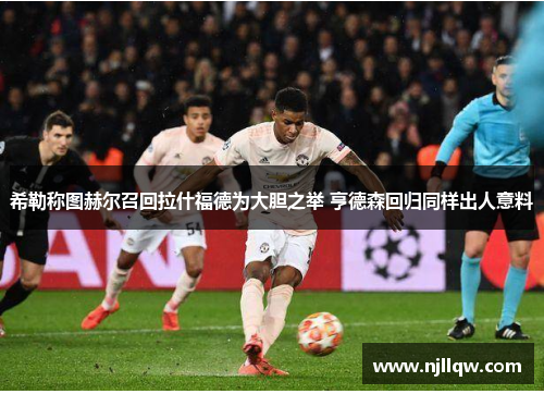 希勒称图赫尔召回拉什福德为大胆之举 亨德森回归同样出人意料